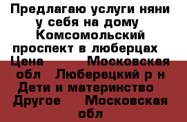 Предлагаю услуги няни у себя на дому .Комсомольский проспект в люберцах › Цена ­ 250 - Московская обл., Люберецкий р-н Дети и материнство » Другое   . Московская обл.